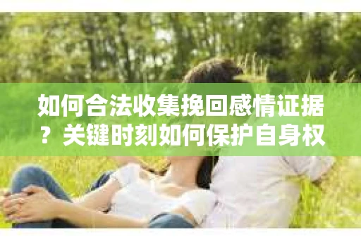 如何合法收集挽回感情证据？关键时刻如何保护自身权益？