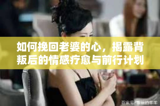 如何挽回老婆的心,揭露背叛后的情感疗愈与前行计划 如何挽回老婆的心,揭露背叛后的情感疗愈与前行计划
