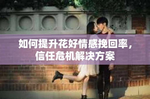 如何提升花好情感挽回率,信任危机解决方案 如何提升花好情感挽回率,信任危机解决方案
