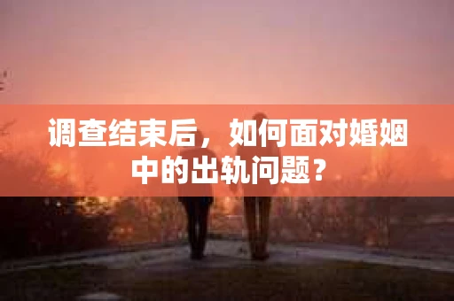 调查结束后,如何面对婚姻中的出轨问题? 调查结束后,如何面对婚姻中的出轨问题?