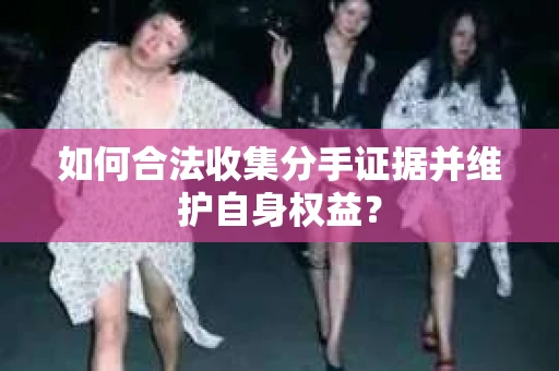 如何合法收集分手证据并维护自身权益？