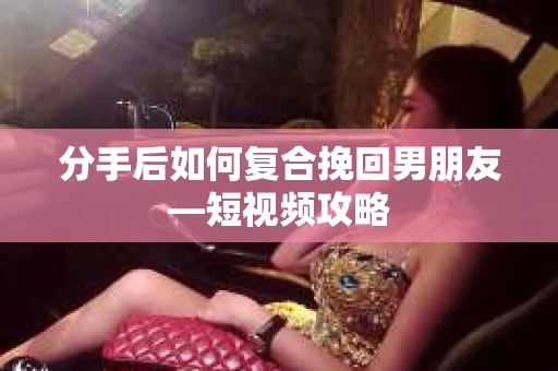 分手后如何复合挽回男朋友—短视频攻略
