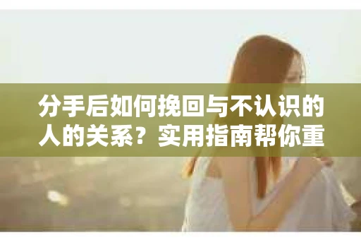 分手后如何挽回与不认识的人的关系？实用指南帮你重拾失去的联结