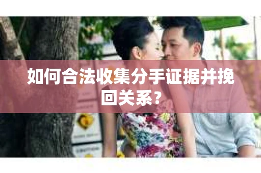 如何合法收集分手证据并挽回关系？
