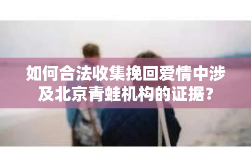 如何合法收集挽回爱情中涉及北京青蛙机构的证据？