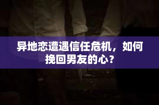 异地恋遭遇信任危机，如何挽回男友的心？