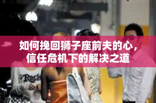如何挽回狮子座前夫的心，信任危机下的解决之道