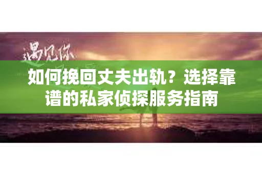 如何挽回丈夫出轨？选择靠谱的私家侦探服务指南