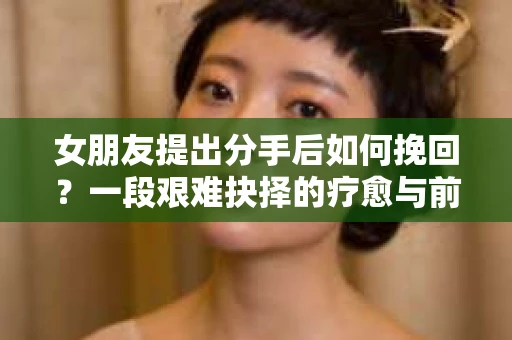 女朋友提出分手后如何挽回?一段艰难抉择的疗愈与前行之路 女朋友提出分手后如何挽回?一段艰难抉择的疗愈与前行之路