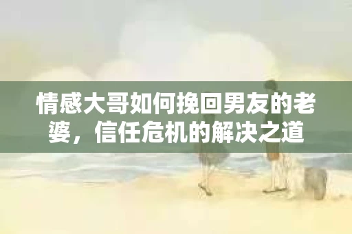 情感大哥如何挽回男友的老婆，信任危机的解决之道