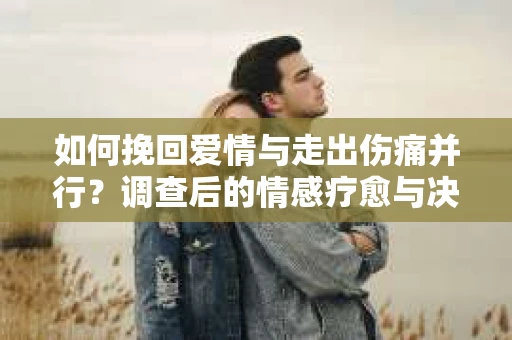 如何挽回爱情与走出伤痛并行？调查后的情感疗愈与决策指南