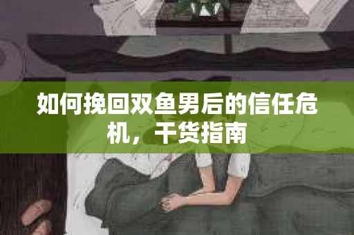 如何挽回双鱼男后的信任危机，干货指南