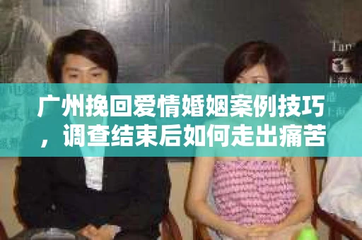 广州挽回爱情婚姻案例技巧，调查结束后如何走出痛苦并做出明智决策？