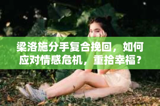 梁洛施分手复合挽回，如何应对情感危机，重拾幸福？