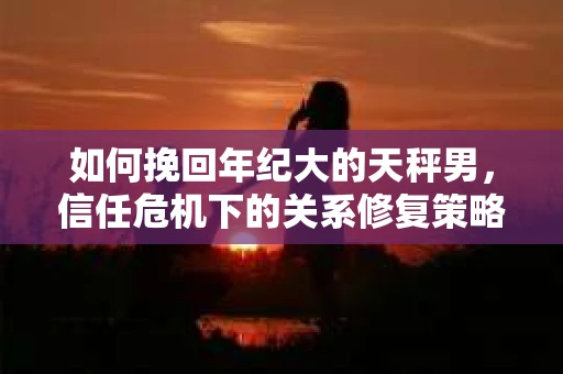 如何挽回年纪大的天秤男，信任危机下的关系修复策略