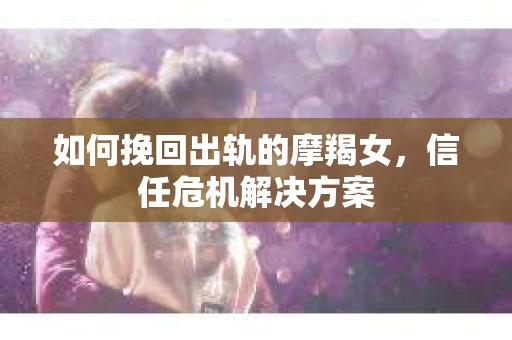 如何挽回出轨的摩羯女，信任危机解决方案