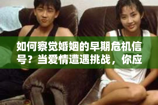 如何察觉婚姻的早期危机信号？当爱情遭遇挑战，你应该怎么办？