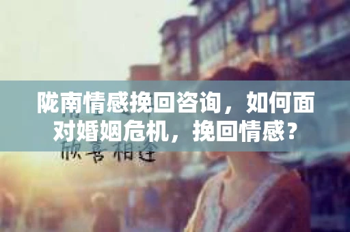 陇南情感挽回咨询，如何面对婚姻危机，挽回情感？