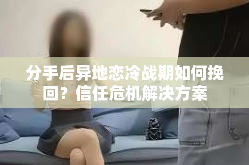 分手后异地恋冷战期如何挽回？信任危机解决方案