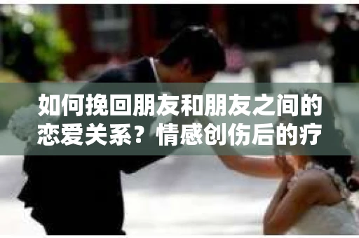 如何挽回朋友和朋友之间的恋爱关系？情感创伤后的疗愈与决策之路