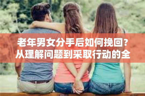 老年男女分手后如何挽回？从理解问题到采取行动的全面指南