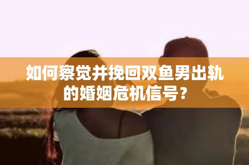 如何察觉并挽回双鱼男出轨的婚姻危机信号？