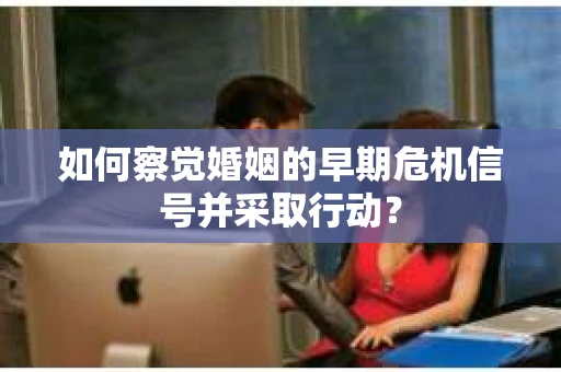 如何察觉婚姻的早期危机信号并采取行动？