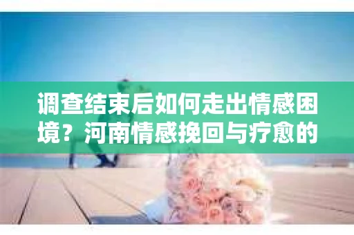 调查结束后如何走出情感困境?河南情感挽回与疗愈的实用方法 调查结束后如何走出情感困境?河南情感挽回与疗愈的实用方法