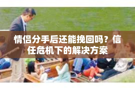 情侣分手后还能挽回吗？信任危机下的解决方案