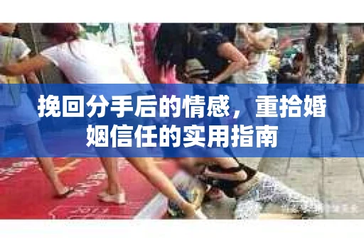 挽回分手后的情感,重拾婚姻信任的实用指南 挽回分手后的情感,重拾婚姻信任的实用指南
