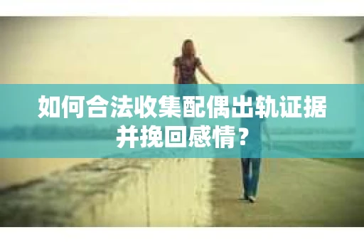 如何合法收集配偶出轨证据并挽回感情？