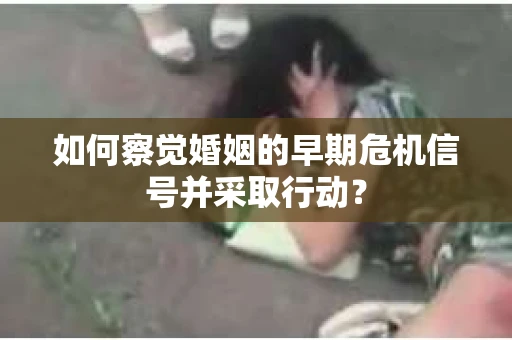 如何察觉婚姻的早期危机信号并采取行动？