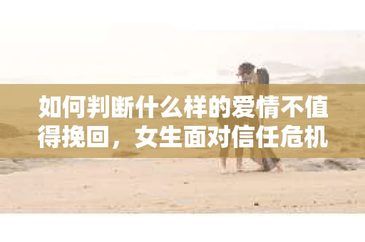 如何判断什么样的爱情不值得挽回，女生面对信任危机怎么办？