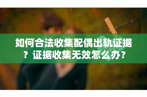 如何合法收集配偶出轨证据？证据收集无效怎么办？