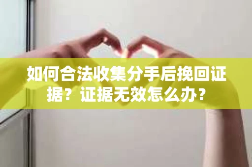 如何合法收集分手后挽回证据？证据无效怎么办？
