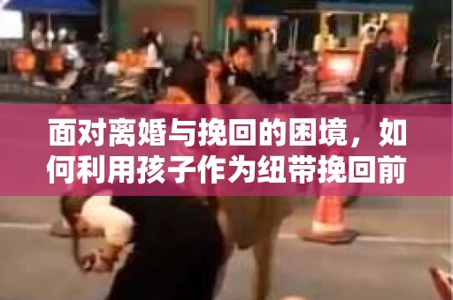 面对离婚与挽回的困境，如何利用孩子作为纽带挽回前夫的技巧？