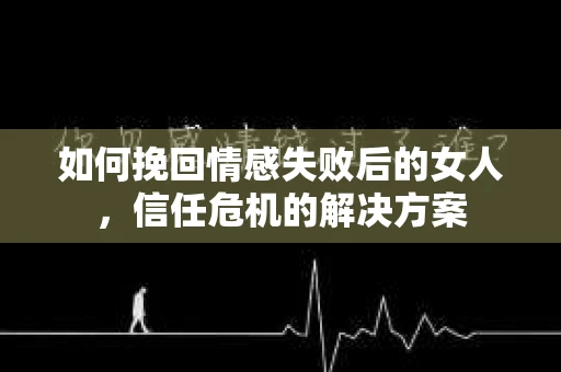 如何挽回情感失败后的女人，信任危机的解决方案