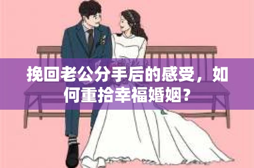 挽回老公分手后的感受，如何重拾幸福婚姻？