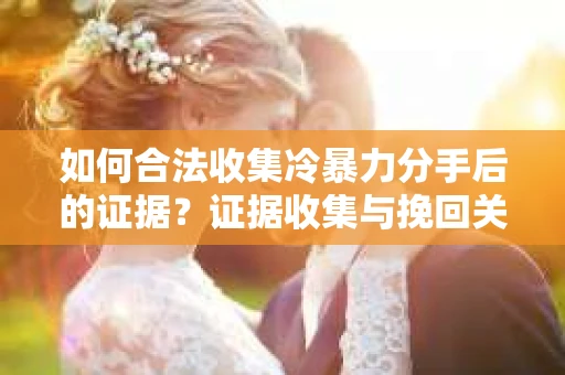 如何合法收集冷暴力分手后的证据？证据收集与挽回关系怎么办？