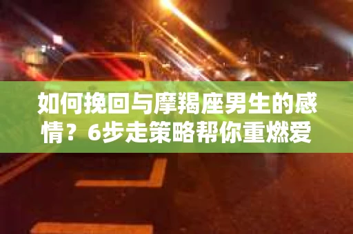 如何挽回与摩羯座男生的感情？6步走策略帮你重燃爱情之火