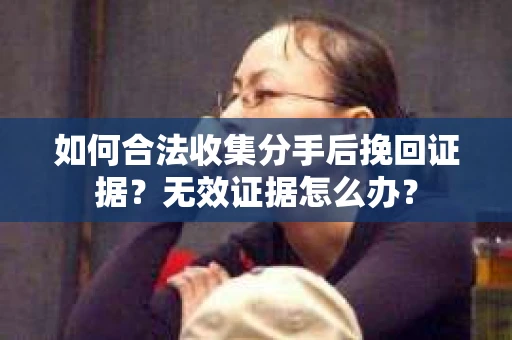 如何合法收集分手后挽回证据？无效证据怎么办？