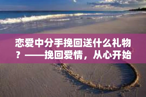 恋爱中分手挽回送什么礼物？——挽回爱情，从心开始