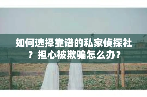 如何选择靠谱的私家侦探社？担心被欺骗怎么办？