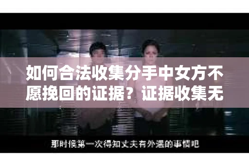 如何合法收集分手中女方不愿挽回的证据？证据收集无效怎么办？
