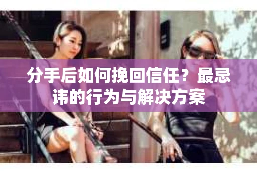 分手后如何挽回信任？最忌讳的行为与解决方案