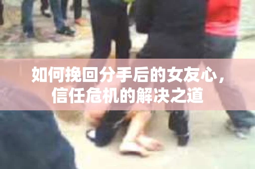 如何挽回分手后的女友心，信任危机的解决之道