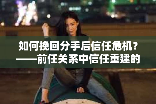 如何挽回分手后信任危机？——前任关系中信任重建的实用指南