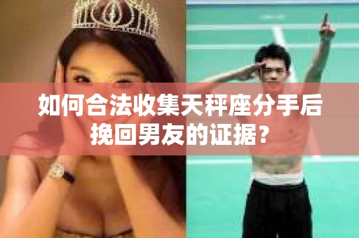 如何合法收集天秤座分手后挽回男友的证据？