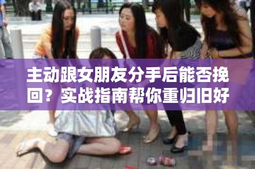 主动跟女朋友分手后能否挽回？实战指南帮你重归旧好