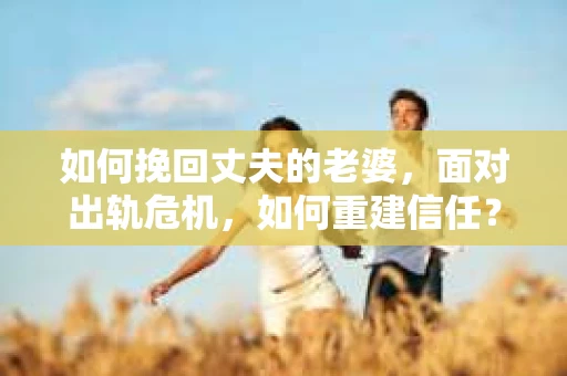 如何挽回丈夫的老婆，面对出轨危机，如何重建信任？